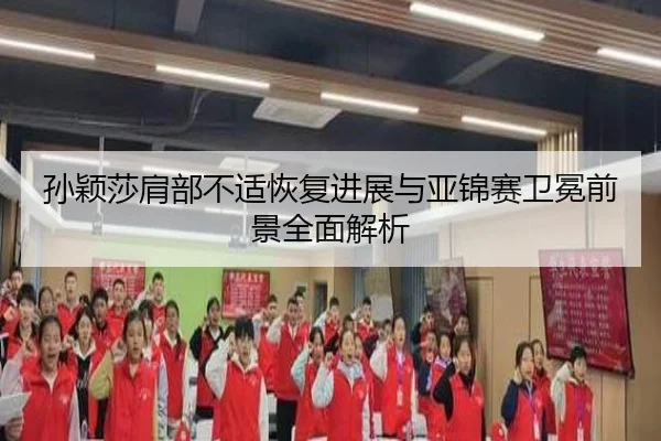 孙颖莎肩部不适恢复进展与亚锦赛卫冕前景全面解析