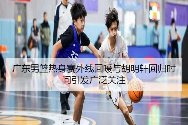 广东男篮热身赛外线回暖与胡明轩回归时间引发广泛关注